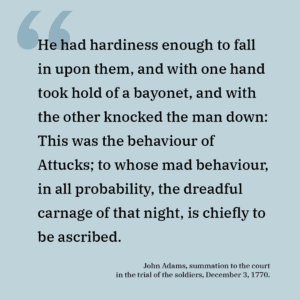 "He had hardiness enough to fall in upon them, and with one hand took hold of a bayonet, and with the other knocked the man down: This was the behaviour of Attucks; to whose mad behaviour, in all probability, the dreadful carnage of that night, is chiefly to be ascribed."
<br>- John Adams, summation to the court in the trial of the soldiers, December 3, 1770.