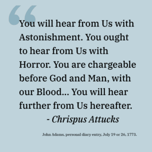 "You will hear from Us with Astonishment. You ought to hear from Us with Horror. You are chargeable before God and Man, with our Blood… You will hear further from Us hereafter.
<br>- Chrispus Attucks"
<p>John Adams, personal diary entry, July 19 or 26, 1773.</p>